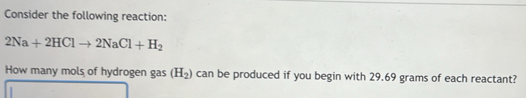 Consider the following reaction:
2Na+2HClto 2NaCl+H_2
How many mols of hydrogen gas (H_2) can be produced if you begin with 29.69 grams of each reactant?