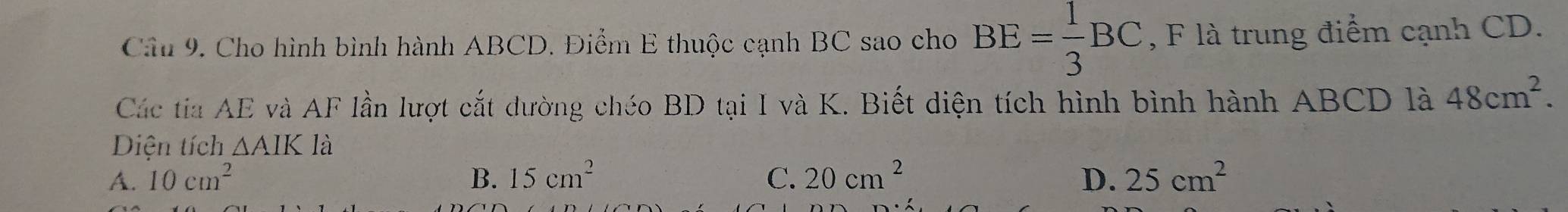 Cho hình bình hành ABCD. Điểm E thuộc cạnh BC sao cho BE= 1/3 BC , F là trung điểm cạnh CD.
Các tia AE và AF lần lượt cắt đường chéo BD tại I và K. Biết diện tích hình bình hành ABCD là 48cm^2. 
Diện tích △ AIKI à
A. 10cm^2 B. 15cm^2 C. 20cm^2 D. 25cm^2