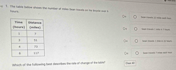 The table below shows the number of miles Sean travels on his bicycle over h
hours. Sean travels 22 miles each hous.
Sean travels 1 mile in 7 hours.
Sean traveis 1 méle in 22 hours
Sean travels 7 miles each hour
Which of the following best describes the rate of change of the table? Clear All