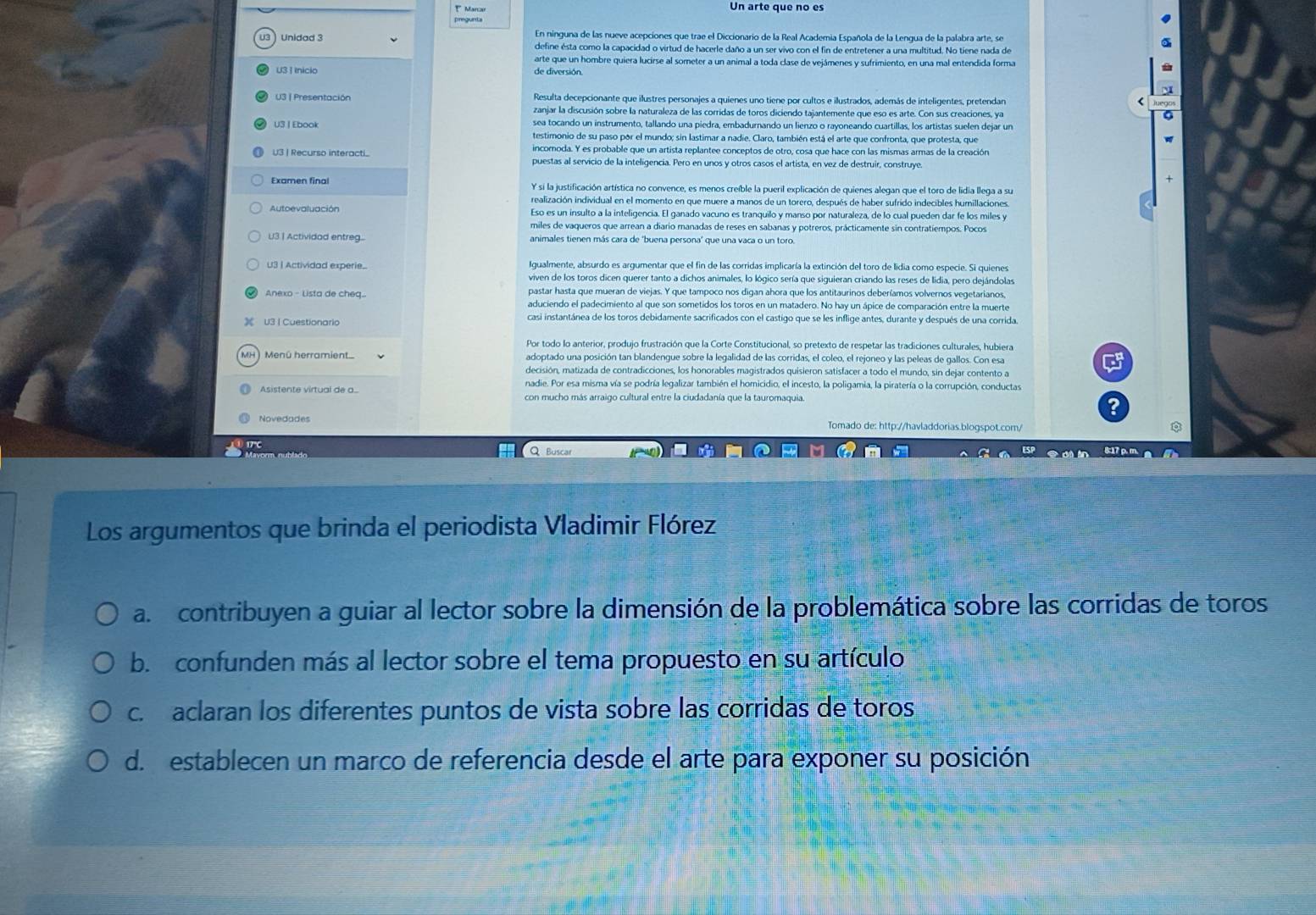 Marcar Un arte que no es
pregunta
Unidad 3 En ninguna de las nueve acepciones que trae el Diccionario de la Real Academia Española de la Lengua de la palabra arte, se
define ésta como la capacidad o virtud de hacerle daño a un ser vivo con el fin de entretener a una multitud. No tiene nada de
arte que un hombre quiera lucirse al someter a un animal a toda clase de vejámenes y sufrimiento, en una mal entendida forma
U3 | Inicio de diversión.
U3 | Presentación Resulta decepcionante que ilustres personajes a quienes uno tiene por cultos e ilustrados, además de inteligentes, pretendan
zanjar la discusión sobre la naturaleza de las corridas de toros diciendo tajantemente que eso es arte. Con sus creaciones, ya
sea tocando un instrumento, tallando una piedra, embadurnando un lienzo o rayoneando cuartillas, los artistas suelen dejar un
U3  Ebook testimonio de su paso por el mundo; sin lastimar a nadie. Claro, también está el arte que confronta, que protesta, que
incomoda. Y es probable que un artista replantee conceptos de otro, cosa que hace con las mismas armas de la creación
U3 | Recurso interacti. puestas al servicio de la inteligencia. Pero en unos y otros casos el artista, en vez de destruir, construye
Examen final Y si la justificación artística no convence, es menos creíble la pueril explicación de quienes alegan que el toro de lidia llega a su
realización individual en el momento en que muere a manos de un torero, después de haber sufrido indecibles humillaciones
Eso es un insulto a la inteligencia. El ganado vacuno es tranquilo y manso por naturaleza, de lo cual pueden dar fe los miles y
miles de vaqueros que arrean a diario manadas de reses en sabanas y potreros, prácticamente sin contratiempos. Pocos
U3. | Actividad entreg. animales tienen más cara de 'buena persona' que una vaca o un toro.
U3 I Actividad experie.. Igualmente, absurdo es argumentar que el fin de las corridas implicaría la extinción del toro de lidia como especie. Si quienes
viven de los toros dicen querer tanto a dichos animales, lo lógico sería que siguieran criando las reses de lidia, pero dejándolas
Anexo - Lista de cheq.. pastar hasta que mueran de viejas. Y que tampoco nos digan ahora que los antitaurinos deberíamos volvernos vegetarianos,
aduciendo el padecimiento al que son sometidos los toros en un matadero. No hay un ápice de comparación entre la muerte
U3 | Cuestionario casi instantánea de los toros debidamente sacrificados con el castigo que se les inflige antes, durante y después de una corrida,
Por todo lo anterior, produjo frustración que la Corte Constitucional, so pretexto de respetar las tradiciones culturales, hubiera
Menû herramient. adoptado una posición tan blandengue sobre la legalidad de las corridas, el coleo, el rejoneo y las peleas de gallos. Con esa C
decisión, matizada de contradicciones, los honorables magistrados quisieron satisfacer a todo el mundo, sin dejar contento a
nadie. Por esa misma vía se podría legalizar también el homicidio, el incesto, la poligamia, la piratería o la corrupción, conductas
Asistente virtual de a... con mucho más arraigo cultural entre la ciudadanía que la tauromaquia. ?
Novedades Tomado de: http://havladdorias.blogspot.com/
Q Busca n
8:17 ρ. m
Los argumentos que brinda el periodista Vladimir Flórez
a. contribuyen a guiar al lector sobre la dimensión de la problemática sobre las corridas de toros
b. confunden más al lector sobre el tema propuesto en su artículo
c. aclaran los diferentes puntos de vista sobre las corridas de toros
d. establecen un marco de referencia desde el arte para exponer su posición