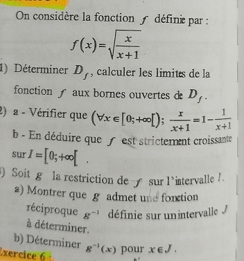 On considère la fonction définie par :
f(x)=sqrt(frac x)x+1
1) Déterminer D_f , calculer les limits de la 
fonction aux bornes ouvertes d D_f. 
2) a - Vérifier que (forall x∈ [0;+∈fty [); x/x+1 =1- 1/x+1 
b - En déduire que f est strictement croissante 
sur I=[0;+∈fty [. 
Soit g la restriction de sur intervalle / . 1^,
a) Montrer que g admet une fonction 
réciproque g^(-1) définie sur unintervalle J 
à déterminer. 
b) Déterminer 
Exercice 6 g^(-1)(x) pour x∈ J.