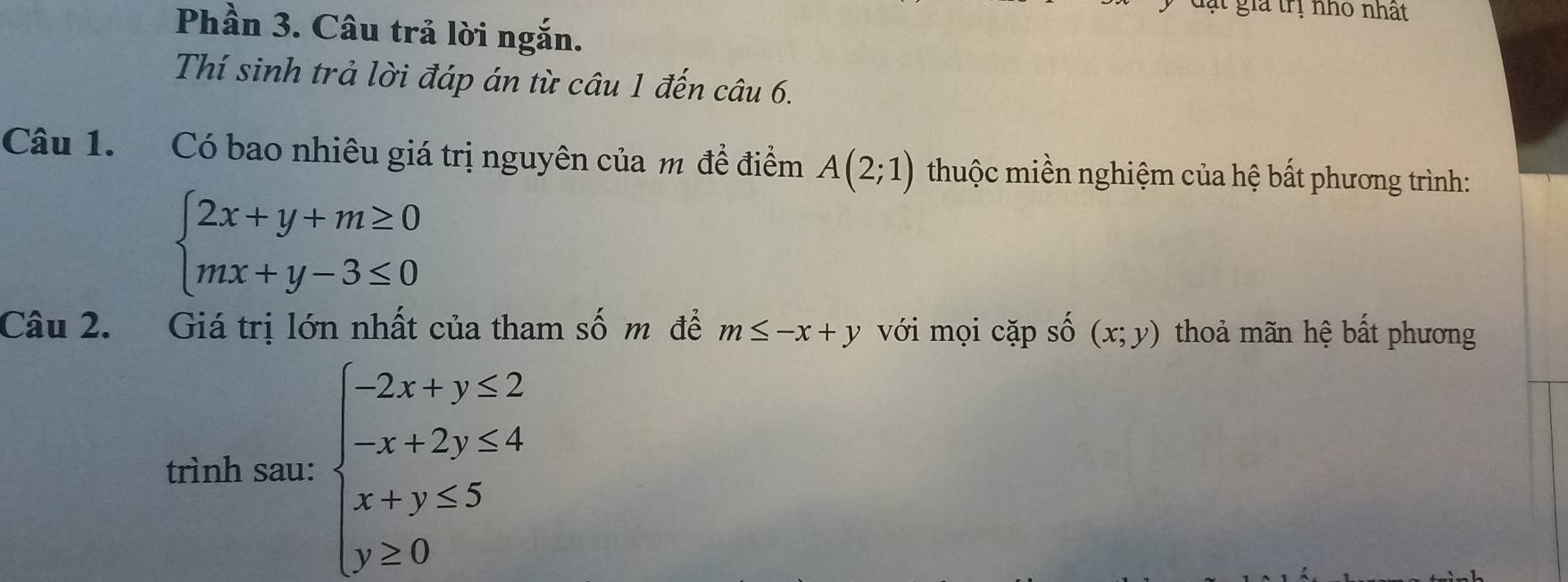 đạt giả trị nhỏ nhất 
Phần 3. Câu trả lời ngắn. 
Thí sinh trả lời đáp án từ câu 1 đến câu 6. 
Câu 1. Có bao nhiêu giá trị nguyên của m để điểm A(2;1) thuộc miền nghiệm của hệ bất phương trình:
beginarrayl 2x+y+m≥ 0 mx+y-3≤ 0endarray.
Câu 2. Giá trị lớn nhất của tham số m để m≤ -x+y với mọi cặp số (x;y) thoả mãn hệ bất phương 
trình sau: beginarrayl -2x+y≤ 2 x+2y≤ 4 x-y≤ 5 y≥ 0endarray.