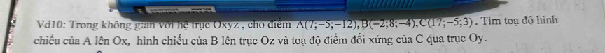 Vd10: Trong không gian với hệ trục Oxyz , cho điểm A(7;-5;-12), B(-2;8;-4), C(17;-5;3). Tìm toạ độ hình 
chiếu của A lên Ox, hình chiếu của B lên trục Oz và toạ độ điểm đối xứng của C qua trục Oy.