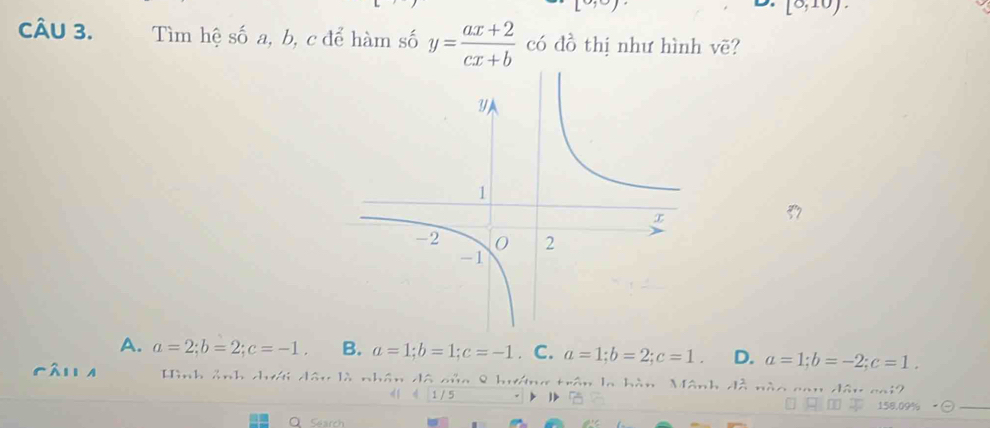 19° 
L [0,10). 
CÂU 3. Tìm hệ số a, b, c để hàm số y= (ax+2)/cx+b  có đồ thị như hình vẽ?
A. a=2; b=2; c=-1. B. a=1; b=1; c=-1. C. a=1; b=2; c=1. D. a=1; b=-2; c=1. 
fán a Hình ảnh cưới đâu là nhân đô của 8 hướng trận la hàn Mãnh đồ nào can dân cai2
1 / 5
158 n
Search