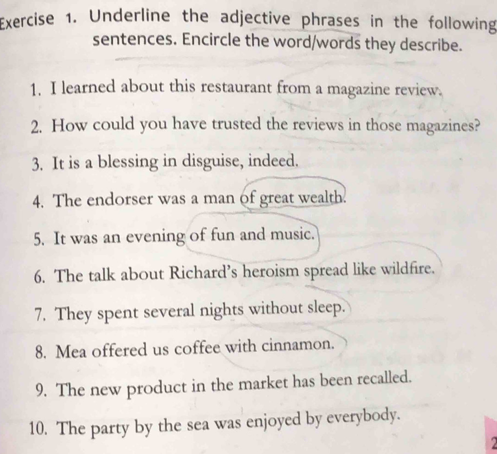 Underline the adjective phrases in the following 
sentences. Encircle the word/words they describe. 
1. I learned about this restaurant from a magazine review. 
2. How could you have trusted the reviews in those magazines? 
3. It is a blessing in disguise, indeed. 
4. The endorser was a man of great wealth. 
5. It was an evening of fun and music. 
6. The talk about Richard’s heroism spread like wildfire. 
7. They spent several nights without sleep. 
8. Mea offered us coffee with cinnamon. 
9. The new product in the market has been recalled. 
10. The party by the sea was enjoyed by everybody.