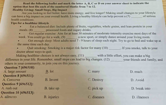 Read the following leaflet and mark the letter A, B, C or D on your answer sheet to indicate the
option that best fits each of the numbered blanks from 7 to 12.
Healthy Living: Small Steps, Big Impact
Are you looking to feel better, have more energy, and live longer? Making small changes to your lifestyle
can have a big impact on your overall health. Living a healthy lifestyle can help prevent a (7)_ of serious
health conditions.
Tips for a healthier lifestyle
Eat a balanced diet: Include plenty of fruits, vegetables, whole grains, and lean protein in your
meals. (8)_ processed foods and sugary drinks.
Get regular exercise: Aim for at least 30 minutes of moderate-intensity exercise most days of the
week. You could go for a walk, (9)_ a new sport, or simply dance around your living room.
Get enough sleep: Most adults need 7 - 9 hours of sleep each night. Try to go to bed and wake up at
the same time each day.
Quit smoking: Smoking is a major risk factor for many (10) _. If you smoke, talk to your
doctor about ways to quit.
Making healthier choices is not always easy, (11) _with a little effort, you can make a big
difference in your life. Remember, small steps can lead to big changes. (12) _your friends and family, and
others in your community, to join you on this journey.
Question 7 [696510]:
A. large amount B. lot C. many D. much
Question 8 [696511]:
A. Conserve B. Invent C. Destroy D. Avoid
Question 9 [696512]:
A. rush out B. take up C. pick up D. break into
Question 10 [696513]:
A. ailments B. injuries C. diseases D. illnesses