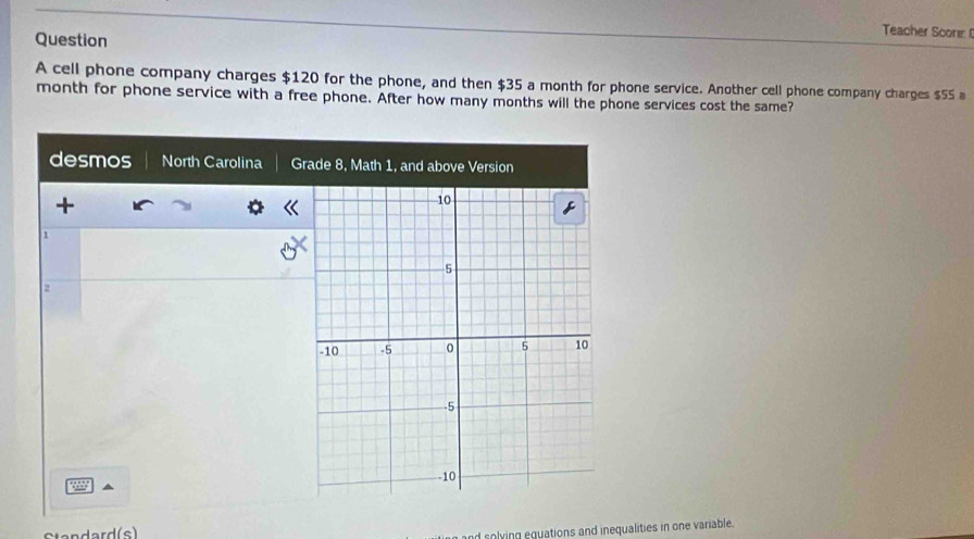 Question 
Teacher Score 
A cell phone company charges $120 for the phone, and then $35 a month for phone service. Another cell phone company charges $55
month for phone service with a free phone. After how many months will the phone services cost the same? 
desmos North Carolina Grade 8, Math 1, and above Version 
+ 
1 
2 
Standard(s) 
and solying equations and inequalities in one variable.