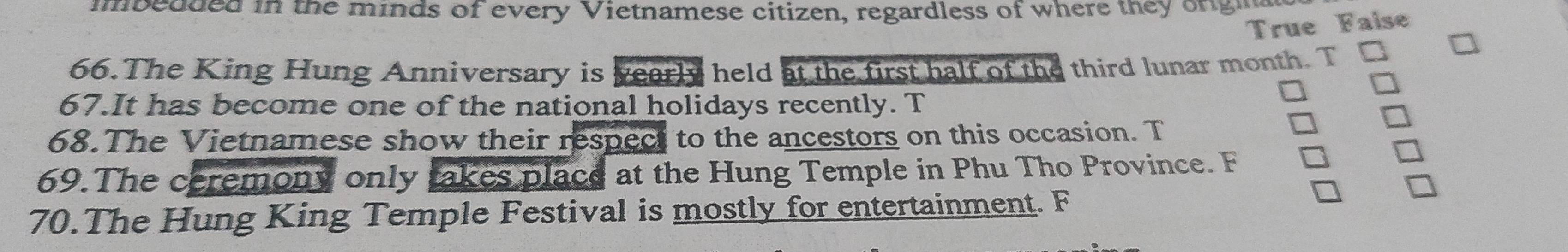 mbedded in the minds of every Vietnamese citizen, regardless of where they onghg 
True Faise 
66.The King Hung Anniversary is yearly held at the first half of the third lunar month. T 
67.It has become one of the national holidays recently. T 
68.The Vietnamese show their respect to the ancestors on this occasion. T 
69.The ceremony only takes place at the Hung Temple in Phu Tho Province. F 
70.The Hung King Temple Festival is mostly for entertainment. F