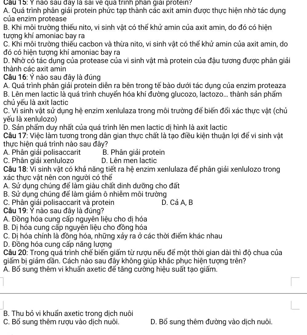 Cau 15: Y não sau đây là sai về quá trình phân giải protein?
A. Quá trình phân giải protein phức tạp thành các axit amin được thực hiện nhờ tác dụng
của enzim protease
B. Khi môi trường thiếu nito, vi sinh vật có thể khử amin của axit amin, do đó có hiện
tượng khí amoniac bay ra
C. Khi môi trường thiếu cacbon và thừa nito, vi sinh vật có thể khử amin của axit amin, do
đó có hiện tượng khí amoniac bay ra
D. Nhờ có tác dụng của protease của vi sinh vật mà protein của đậu tương được phân giải
thành các axit amin
Câu 16: Ý nào sau đây là đúng
A. Quá trình phân giải protein diễn ra bên trong tế bào dưới tác dụng của enzim proteaza
B. Lên men lactic là quá trình chuyển hóa khí đường glucozo, lactozo... thành sản phẩm
chủ yếu là axit lactic
C. Vi sinh vật sử dụng hệ enzim xenlulaza trong môi trường để biến đổi xác thực vật (chủ
yếu là xenlulozo)
D. Sản phẩm duy nhất của quá trình lên men lactic dị hình là axit lactic
Câu 17: Việc làm tương trong dân gian thực chất là tạo điều kiện thuận lợi để vi sinh vật
thực hiện quá trình nào sau đây?
A. Phân giải polisaccarit B. Phân giải protein
C. Phân giải xenlulozo D. Lên men lactic
Câu 18: Vi sinh vật có khả năng tiết ra hệ enzim xenlulaza để phân giải xenlulozo trong
xác thực vật nên con người có thể
A. Sử dụng chúng để làm giàu chất dinh dưỡng cho đất
B. Sử dụng chúng để làm giảm ô nhiễm môi trường
C. Phân giải polisaccarit và protein D. Cả A, B
Câu 19: Ý nào sau đây là đúng?
A. Đồng hóa cung cấp nguyên liệu cho dị hóa
B. Dị hóa cung cấp nguyên liệu cho đồng hóa
C. Dị hóa chính là đồng hóa, những xảy ra ở các thời điểm khác nhau
D. Đồng hóa cung cấp năng lượng
Câu 20: Trong quá trình chế biến giấm từ rượu nếu để một thời gian dài thì độ chua của
giấm bị giảm dần. Cách nào sau đây không giúp khắc phục hiện tượng trên?
A. Bổ sung thêm vi khuấn axetic để tăng cường hiệu suất tạo giấm.
B. Thu bỏ vi khuẩn axetic trong dịch nuôi
C. Bổ sung thêm rượu vào dịch nuôi. D. Bổ sung thêm đường vào dịch nuôi.