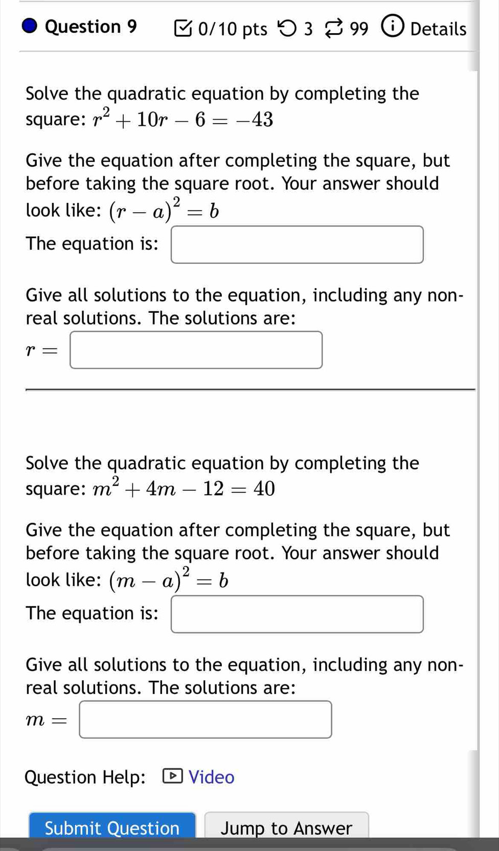 つ 3 99 Details 
Solve the quadratic equation by completing the 
square: r^2+10r-6=-43
Give the equation after completing the square, but 
before taking the square root. Your answer should 
look like: (r-a)^2=b
The equation is: □ 
Give all solutions to the equation, including any non- 
real solutions. The solutions are:
r=□ □ 
(-3,4) x_ □ /□   
Solve the quadratic equation by completing the 
square: m^2+4m-12=40
Give the equation after completing the square, but 
before taking the square root. Your answer should 
look like: (m-a)^2=b
The equation is: □ 
Give all solutions to the equation, including any non- 
real solutions. The solutions are:
m=□
Question Help: Video 
Submit Question Jump to Answer