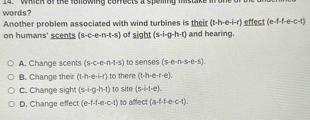 Which of the following corrects a spelling mistake in one of
words?
Another problem associated with wind turbines is their (t-h-e-i-r) effect (e-f-f- e-c-t)
on humans' scents (s-c-e-n-t-s) of sight (s-i-g-h-t) and hearing.
A. Change scents (s-c-e-n-t-s) to senses (s-e-n-s-e-s).
B. Change their (t-h-e-i-r) to there (t-h-e-r-e).
C. Change sight (s-i-g-h-t) to site (s-i-t-e).
D. Change effect (e-f-e-c-t) to affect (a-f-e-c-t).