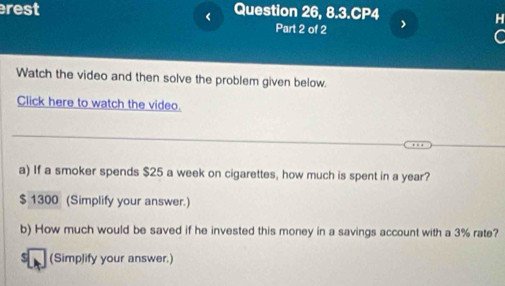 rest Question 26, 8.3.CP4 
< 
H 
Part 2 of 2 
Watch the video and then solve the problem given below. 
Click here to watch the video. 
a) If a smoker spends  $25 a week on cigarettes, how much is spent in a year?
$ 1300 (Simplify your answer.) 
b) How much would be saved if he invested this money in a savings account with a 3% rate? 
(Simplify your answer.)