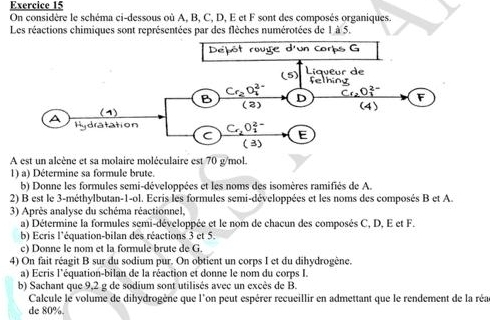 On considère le schéma ci-dessous où A, B, C, D, E et F sont des composés organiques.
Les réactions chimiques sont représentées par des flèches numérotées de 1 à 5.
A est un alcène et sa molaire moléculaire est 70 g/mol.
1) a) Détermine sa formule brute.
b) Donne les formules semi-développées et les noms des isomères ramifiés de A.
2) B est le 3-méthylbutan-1-ol. Ecris les formules semi-développées et les noms des composés B et A.
3) Après analyse du schéma réactionnel,
a) Détermine la formules semi-développée et le nom de chacun des composés C, D, E et F.
b) Ecris l'équation-bilan des réactions 3 et 5.
c) Donne le nom et la formule brute de G.
4) On fait réagit B sur du sodium pur. On obtient un corps I et du dihydrogène.
a) Ecris l'équation-bilan de la réaction et donne le nom du corps I.
b) Sachant que 9,2 g de sodium sont utilisés avec un excès de B.
Calcule le volume de dihydrogène que l'on peut espérer recueillir en admettant que le rendement de la réa
de 80%.