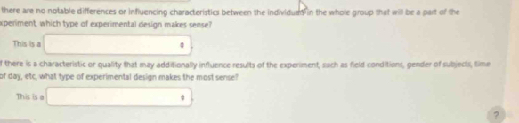 there are no notable differences or influencing characteristics between the individums in the whole group that will be a part of the
experiment, which type of experimental design makes sense?
This is a □  □ 
f there is a characteristic or quality that may additionally influence results of the experiment, such as fleld conditions, gender of subjects, time
of day, etc, what type of experimental design makes the most sense?
This is a x_D)=∠ 1/2 . | 
?