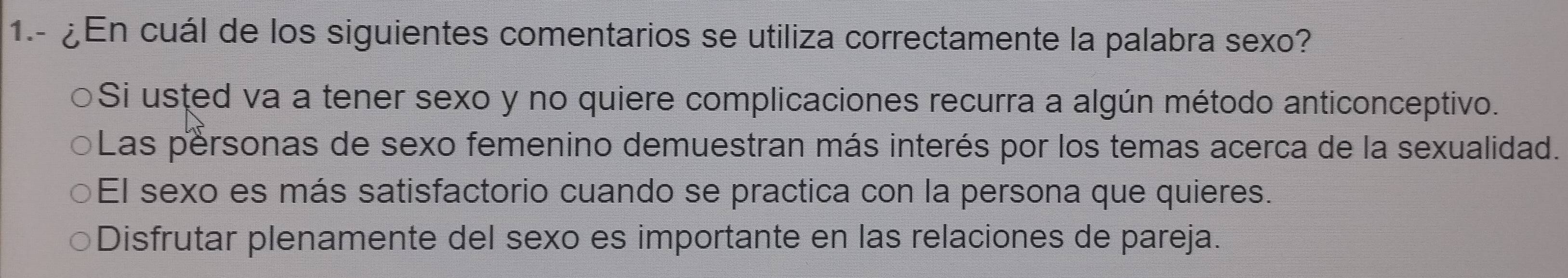 1.- ¿ En cuál de los siguientes comentarios se utiliza correctamente la palabra sexo?
Si usted va a tener sexo y no quiere complicaciones recurra a algún método anticonceptivo.
Las personas de sexo femenino demuestran más interés por los temas acerca de la sexualidad.
El sexo es más satisfactorio cuando se practica con la persona que quieres.
Disfrutar plenamente del sexo es importante en las relaciones de pareja.