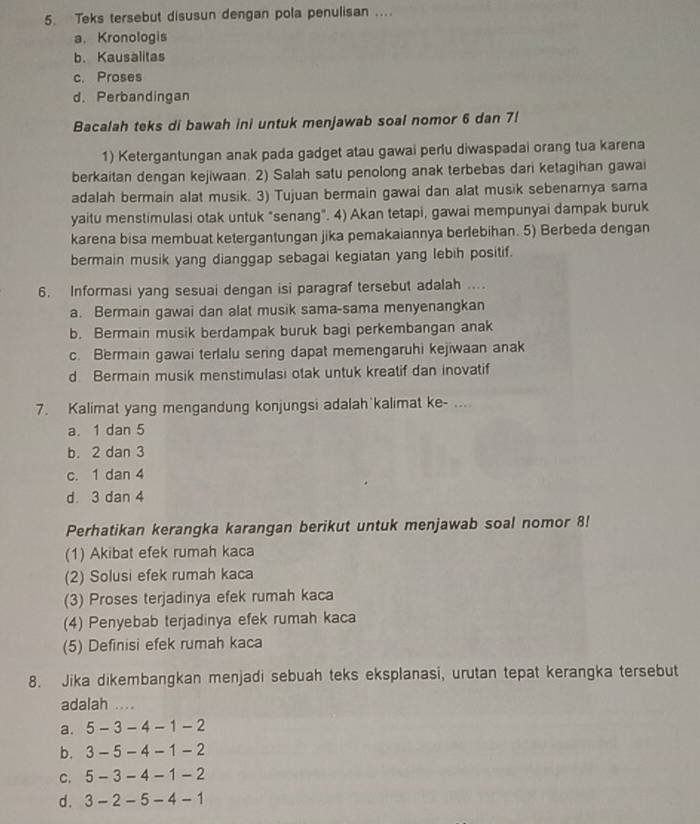 Teks tersebut disusun dengan pola penulisan ....
a. Kronologis
b. Kausalitas
c. Proses
d. Perbandingan
Bacalah teks di bawah ini untuk menjawab soal nomor 6 dan 7!
1) Ketergantungan anak pada gadget atau gawai perlu diwaspadai orang tua karena
berkaitan dengan kejiwaan. 2) Salah satu penolong anak terbebas dari ketagihan gawai
adalah bermain alat musik. 3) Tujuan bermain gawai dan alat musik sebenarya sama
yaitu menstimulasi otak untuk "senang". 4) Akan tetapi, gawai mempunyai dampak buruk
karena bisa membuat ketergantungan jika pemakaiannya berlebihan. 5) Berbeda dengan
bermain musik yang dianggap sebagai kegiatan yang lebih positif.
6. Informasi yang sesuai dengan isi paragraf tersebut adalah ....
a. Bermain gawai dan alat musik sama-sama menyenangkan
b. Bermain musik berdampak buruk bagi perkembangan anak
c. Bermain gawai terlalu sering dapat memengaruhi kejiwaan anak
d Bermain musik menstimulasi otak untuk kreatif dan inovatif
7. Kalimat yang mengandung konjungsi adalah kalimat ke- ....
a. 1 dan 5
b. 2 dan 3
c. 1 dan 4
d 3 dan 4
Perhatikan kerangka karangan berikut untuk menjawab soal nomor 8!
(1) Akibat efek rumah kaca
(2) Solusi efek rumah kaca
(3) Proses terjadinya efek rumah kaca
(4) Penyebab terjadinya efek rumah kaca
(5) Definisi efek rumah kaca
8. Jika dikembangkan menjadi sebuah teks eksplanasi, urutan tepat kerangka tersebut
adalah ....
a. 5 - 3 - 4 - 1 - 2
b. 3 - 5 - 4 - 1 -2
C. 5 - 3 - 4 - 1 - 2
d. 3- 2- 5 - 4 - 1