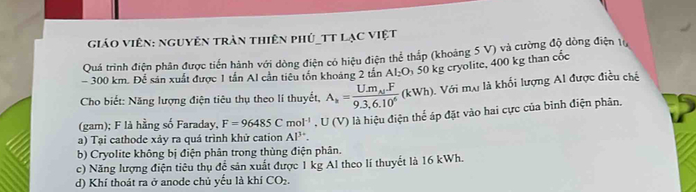 GiáO Viên: nguyễn trần thiên phủ_TT LạC Việt
Quá trình điện phân được tiến hành với dòng điện có hiệu điện thể thấp (khoảng 5 V) và cường độ dòng điện 10
- 300 km. Để sản xuất được 1 tấn Al cần tiêu tốn khoảng 2 tấn Al_2O_3 50 kg cryolite, 400 kg than cốc
Cho biết: Năng lượng điện tiêu thụ theo lí thuyết, A_k=frac U.m_Aj.F9.3,6.10^6(kWh) Với ma là khối lượng Al được điều chế
(gam); F là hằng số Faraday, F=96485Cmol^(-1), U(V) là hiệu điện thế áp đặt vào hai cực của bình điện phân.
a) Tại cathode xảy ra quá trình khử cation Al^(3+).
b) Cryolite không bị điện phân trong thùng điện phân.
c) Năng lượng điện tiêu thụ để sản xuất được 1 kg Al theo lí thuyết là 16 kWh.
d) Khí thoát ra ở anode chủ yếu là khí CO_2.