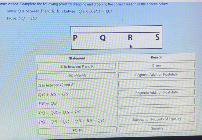 nstructions: Complete the following proof by dragging and dropping the correct reason in the spaces below. 
Given: Q is between P and R, R is between Q and S, PR=QS
Prove: PQ=RS
P Q R S
Statement Reason
Q is between P and R Given
PQ+QR=PR Segment Addition Postulate
R is between Q and S
QR+RS=QS Segment Addition Postulate
PR=QS
PQ+QR=QR+RS
PQ+QR-QR=QR+RS-QR Subtraction Property of Equality
PQ=RS
Simplify