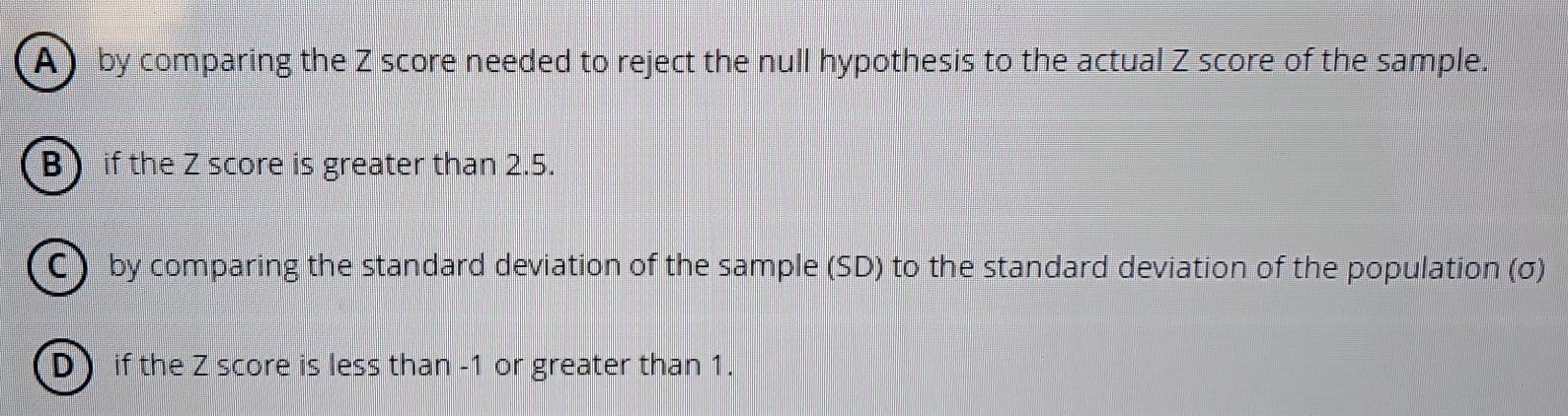 by comparing the Z score needed to reject the null hypothesis to the actual Z score of the sample.
B if the Z score is greater than 2.5.
C by comparing the standard deviation of the sample (SD) to the standard deviation of the population (σ)
D if the Z score is less than -1 or greater than 1.