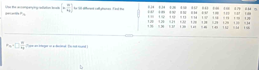 0.26 0.50 0.57 0.63 0.66 0.66 0.79
Use the accompanying radiation levels (in W/kg ) for 50 different cell phones. Find the 0.24 0.24 0.92 0.92 0.94 0.97 1.00 1.03 1.07 1.09 0.84
percentile P_75 0.87 0.89 1.12 1.13 1.14 1.17 1.18 1.19 1 19 1.20
1.11 1.12
1.20 1 20 1.21 1.22 1.28 1.28 1.29 1.29 1.33 1.34
1.35 1 36 1.37 1.39 1.41 1.46 1.49 1.52 1.54 1 55
P_75=□  W/kg  (Type an integer or a decimal. Do not round )