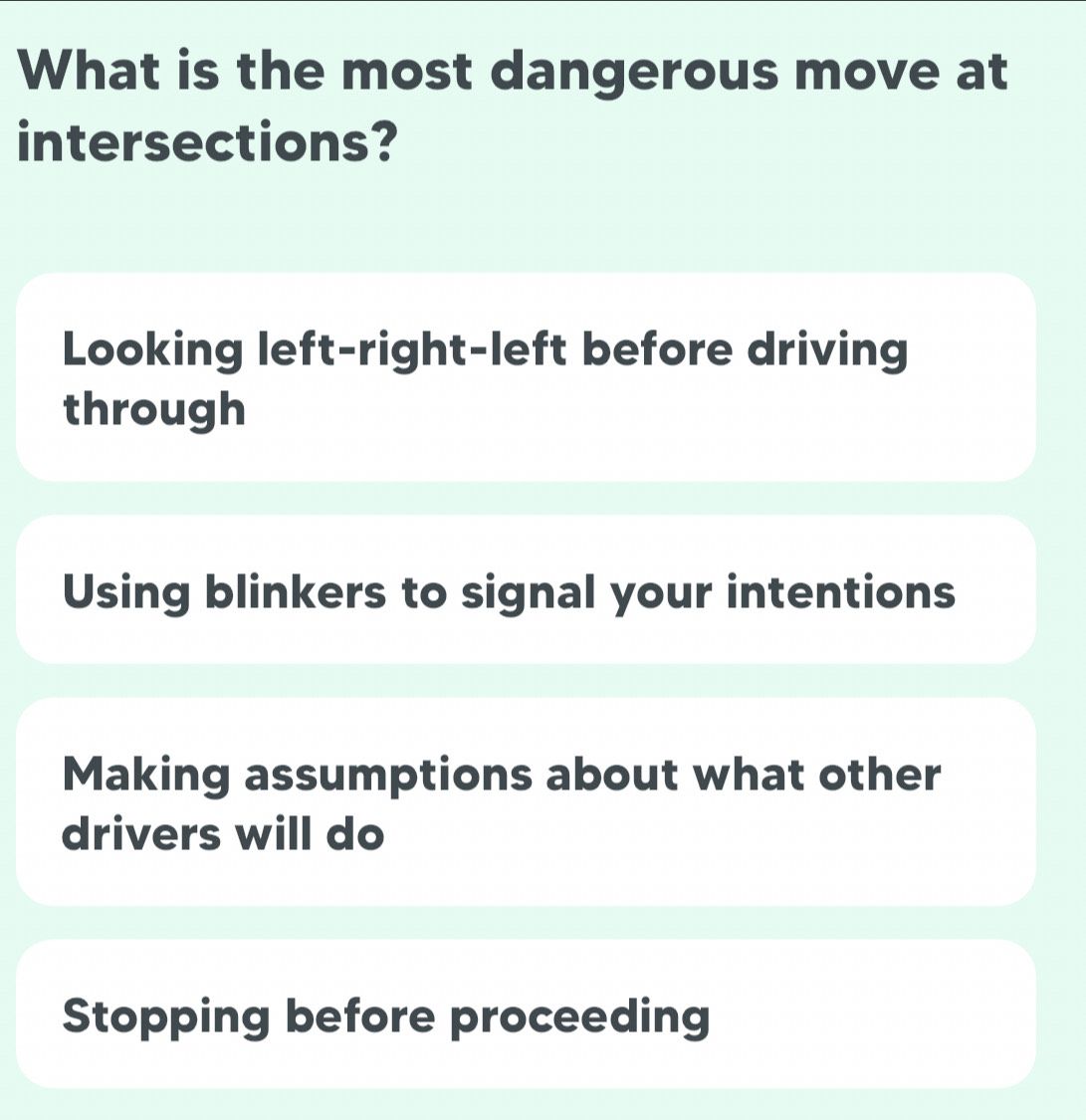 What is the most dangerous move at
intersections?
Looking left-right-left before driving
through
Using blinkers to signal your intentions
Making assumptions about what other
drivers will do
Stopping before proceeding