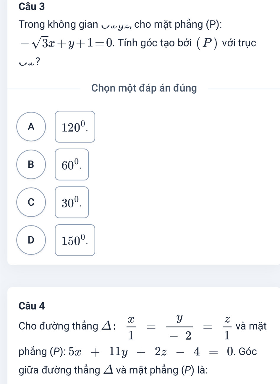 Trong không gian Owyz, cho mặt phẳng (P):
-sqrt(3)x+y+1=0. Tính góc tạo bởi ( P) với trục
Cu?
Chọn một đáp án đúng
A 120^0.
B 60^0.
C 30^0.
D 150^0. 
Câu 4
Cho đường thẳng △:  x/1 = y/-2 = z/1  và mặt
phẳng (P): 5x+11y+2z-4=0. Góc
giữa đường thẳng △ và mặt phẳng (P) là: