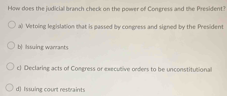 How does the judicial branch check on the power of Congress and the President?
a) Vetoing legislation that is passed by congress and signed by the President
b) Issuing warrants
c) Declaring acts of Congress or executive orders to be unconstitutional
d) Issuing court restraints