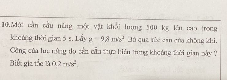 Một cần cầu nâng một vật khối lượng 500 kg lên cao trong 
khoảng thời gian 5 s. Lấy g=9,8m/s^2. Bỏ qua sức cản của không khí. 
Công của lực nâng do cần cầu thực hiện trong khoảng thời gian này ? 
Biết gia tốc là 0,2m/s^2.