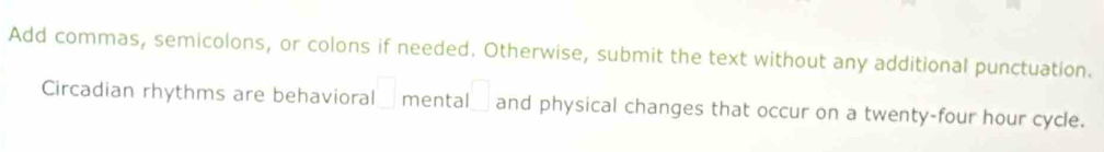 Add commas, semicolons, or colons if needed. Otherwise, submit the text without any additional punctuation. 
Circadian rhythms are behavioral □ mental □ and physical changes that occur on a twenty-four hour cycle.