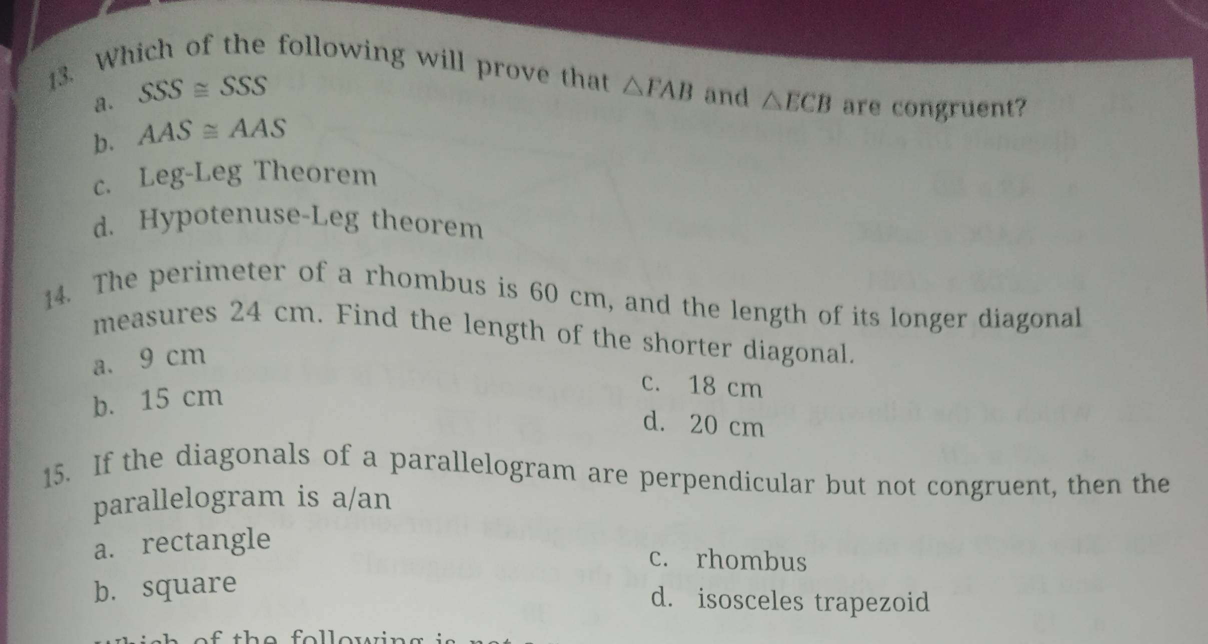 Which of the following will prove that △ FAB and △ ECB
a. SSS≌ SSS
b. AAS≌ AAS
are congruent?
c. Leg-Leg Theorem
d. Hypotenuse-Leg theorem
14. The perimeter of a rhombus is 60 cm, and the length of its longer diagonal
measures 24 cm. Find the length of the shorter diagonal.
a. 9 cm
b. 15 cm
c. 18 cm
d. 20 cm
15. If the diagonals of a parallelogram are perpendicular but not congruent, then the
parallelogram is a/an
a. rectangle
c. rhombus
b. square
d. isosceles trapezoid