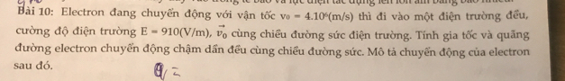 Electron đang chuyển động với vận tốc v_0=4.10^6(m/s) thì đi vào một điện trường đều, 
cường độ điện trường E=910(V/m) vector v_0 cùng chiều đường sức điện trường. Tính gia tốc và quãng 
đường electron chuyển động chậm dần đều cùng chiều đường sức. Mô tả chuyển động của electron 
sau đó.