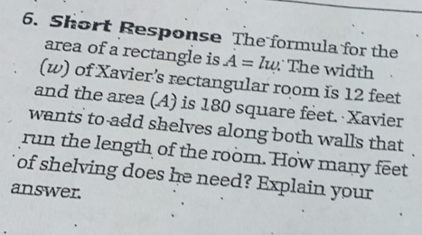 Short Response The formula for the 
area of a rectangle is A=lw. The width 
(w) of Xavier’s rectangular room is 12 feet
and the area (A) is 180 square feet. Xavier 
wants to add shelves along both walls that 
run the length of the room. How many feet
of shelving does he need? Explain your 
answer.