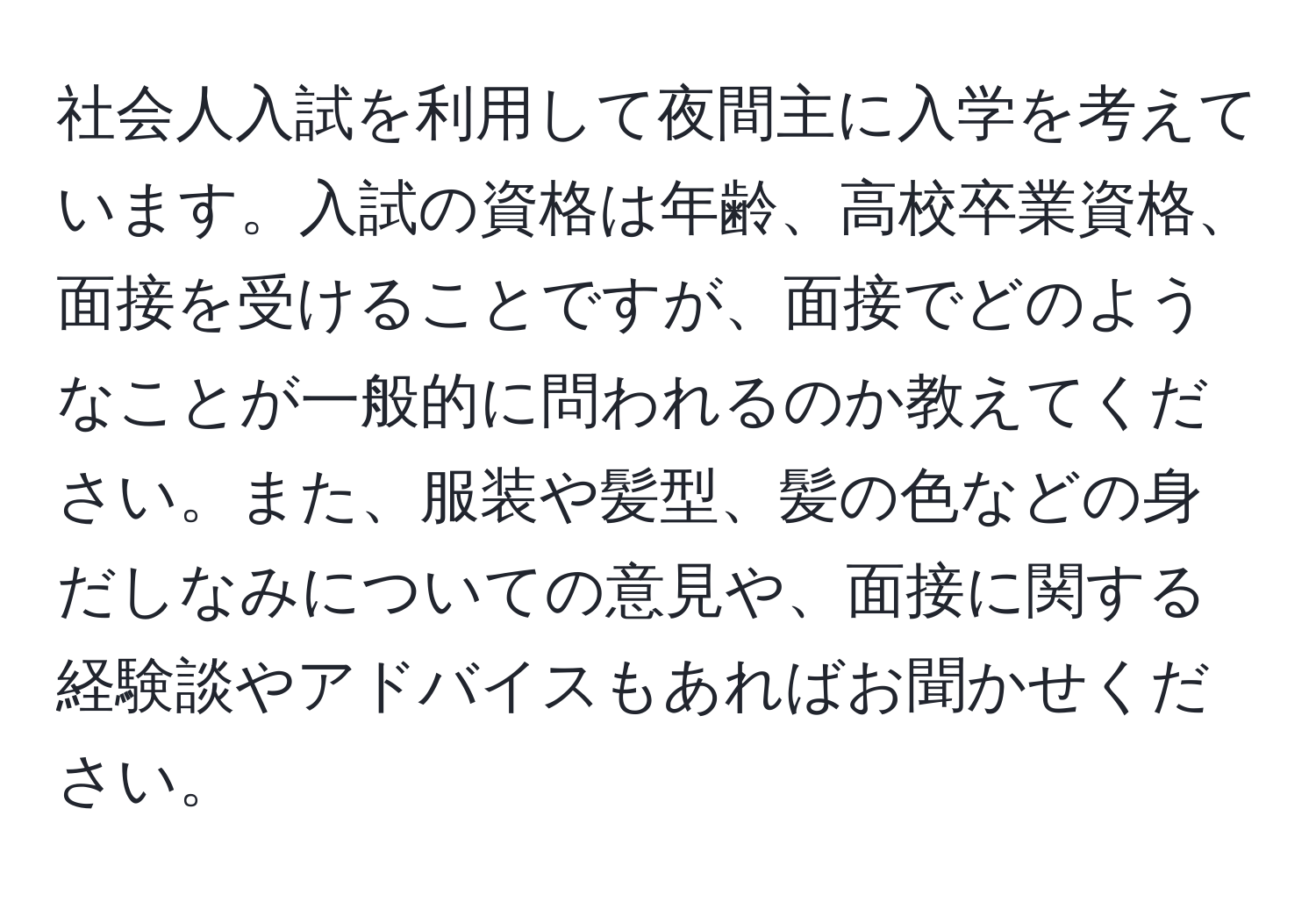 社会人入試を利用して夜間主に入学を考えています。入試の資格は年齢、高校卒業資格、面接を受けることですが、面接でどのようなことが一般的に問われるのか教えてください。また、服装や髪型、髪の色などの身だしなみについての意見や、面接に関する経験談やアドバイスもあればお聞かせください。