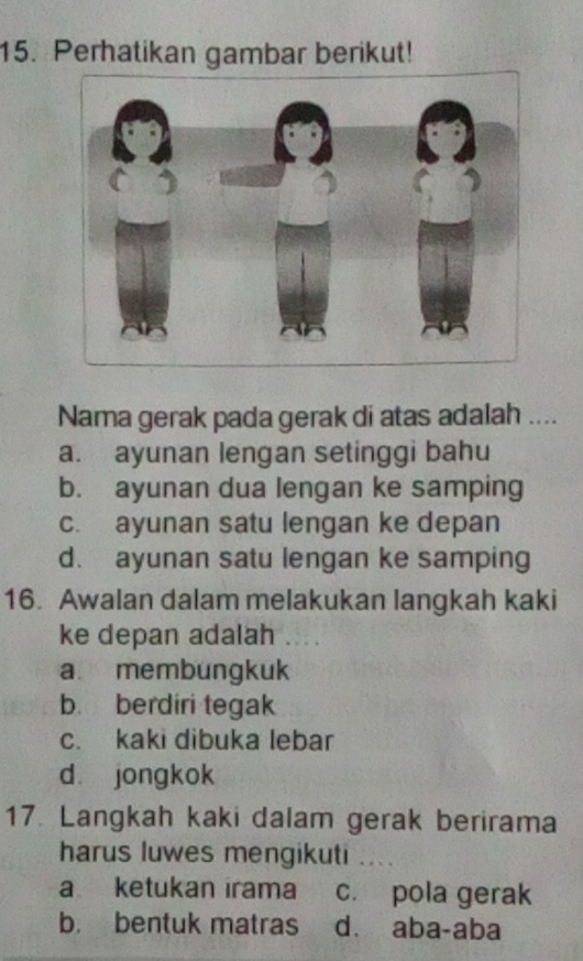 Perhatikan gambar berikut!
Nama gerak pada gerak di atas adalah ....
a. ayunan lengan setinggi bahu
b. ayunan dua lengan ke samping
c. ayunan satu lengan ke depan
d. ayunan satu lengan ke samping
16. Awalan dalam melakukan langkah kaki
ke depan adalah . .
a membungkuk
b. berdiri tegak
c. kaki dibuka lebar
d jongkok
17. Langkah kaki dalam gerak berirama
harus luwes mengikuti ..
a ketukan irama c. pola gerak
b. bentuk matras dà aba-aba