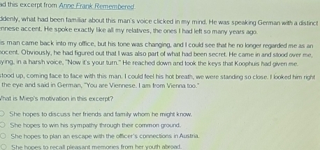 ad this excerpt from Anne Frank Remembered.
ddenly, what had been familiar about this man's voice clicked in my mind. He was speaking German with a distinct
ennese accent. He spoke exactly like all my relatives, the ones I had left so many years ago.
is man came back into my office, but his tone was changing, and I could see that he no longer regarded me as an
nocent. Obviously, he had figured out that I was also part of what had been secret. He came in and stood over me,
ying, in a harsh voice, "Now it's your turn." He reached down and took the keys that Koophuis had given me.
stood up, coming face to face with this man. I could feel his hot breath, we were standing so close. I looked him right
the eye and said in German, "You are Viennese. I am from Vienna too."
What is Miep's motivation in this excerpt?
She hopes to discuss her friends and family whom he might know.
She hopes to win his sympathy through their common ground.
She hopes to plan an escape with the officer's connections in Austria.
She hones to recall pleasant memories from her vouth abroad.