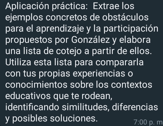 Aplicación práctica: Extrae los 
ejemplos concretos de obstáculos 
para el aprendizaje y la participación 
propuestos por González y elabora 
una lista de cotejo a partir de ellos. 
Utiliza esta lista para compararla 
con tus propias experiencias o 
conocimientos sobre los contextos 
educativos que te rodean, 
identificando similitudes, diferencias 
y posibles soluciones. p. m 
7:00