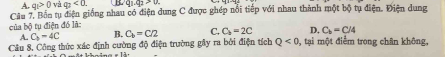 A. q_1>0 và q_2<0</tex>. b q_1.q_2>0. 
Câu 7. Bốn tụ điện giống nhau có điện dung C được ghép nổi tiếp với nhau thành một bộ tụ điện. Điện dung
của bộ tụ điện đó là:
C.
B. C_b=C/2 C_b=2C D.
A. C_b=4C C_b=C/4
Câu 8. Công thức xác định cường độ điện trường gây ra bởi điện tích Q<0</tex> , tại một điểm trong chân không,