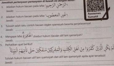 Jawablah pertanyaan-pertanyaan di aah i i n 
1. Jelaskan hukum bacaan pada lafaz ", 
Jawab: 
_ 
2. Jeaskan hukum bacaan pada lafaz _Assesmen Sumatif 
Jawab: 
_ 
_ 
3. Tulislah salah satu contoh bacaan idgām syamsiyah beserta penjelasannya! 
Jawab: 
_ 
4. Mengapa lafaz disebut hukum bacaan alif lam qamariyah? 
Jawab: 
5. Perhatikan ayat berikut! 
_ 
Tulislah hukum bacaan alif lam syamsiyah dan alif lam qamariyah apda ayat tersebut! 
_ 
Jawab: