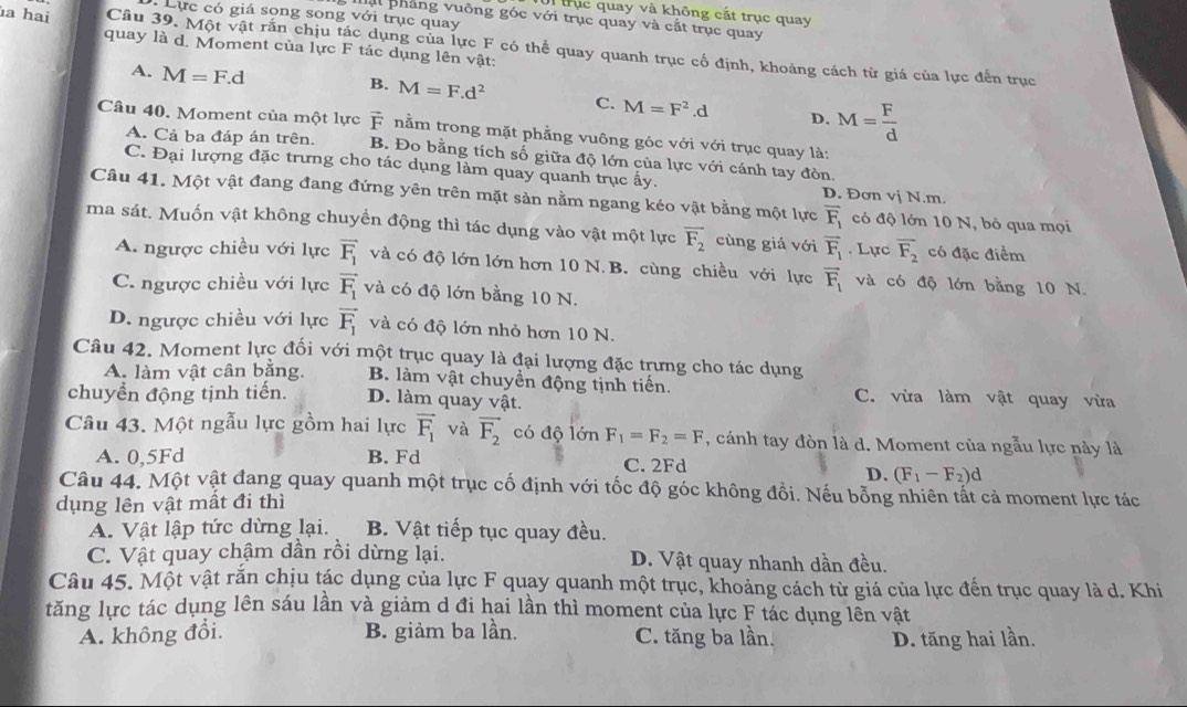 trục quay và không cắt trục quay
Lực có giá song song với trục quay
Mật phẳng vuông góc với trục quay và cất trục quay
a hai Câu 39. Một vật rắn chịu tác dụng của lực F có thể quay quanh trục cố định, khoảng cách từ giá của lực đến trục
quay là d. Moment của lực F tác dụng lên vật:
A. M=F.d
B. M=F.d^2 C. M=F^2.d D. M= F/d 
Câu 40. Moment của một lực F nằm trong mặt phẳng vuông góc với với trục quay là:
A. Cả ba đáp án trên. B. Đo bằng tích số giữa độ lớn của lực với cánh tay đòn.
C. Đại lượng đặc trưng cho tác dụng làm quay quanh trục ấy. D. Đơn vị N.m.
Câu 41. Một vật đang đang đứng yên trên mặt sản nằm ngang kéo vật bằng một lực overline F_1 có độ lớn 10 N, bỏ qua mọi
ma sát. Muốn vật không chuyền động thì tác dụng vào vật một lực overline F_2 cùng giá với overline F_1. Lực overline F_2 có đặc điểm
A. ngược chiều với lực vector F_1 và có độ lớn lớn hơn 10 N. B. cùng chiều với lực overline F_1 và có độ lớn bằng 10 N.
C. ngược chiều với lực vector F_1 và có độ lớn bằng 10 N.
D. ngược chiều với lực vector F_1 và có độ lớn nhỏ hơn 10 N.
Câu 42. Moment lực đối với một trục quay là đại lượng đặc trưng cho tác dụng
A. làm vật cân bằng. B. làm vật chuyển động tịnh tiến. C. vừa làm vật quay vừa
chuyển động tịnh tiến. D. làm quay vật.
Câu 43. Một ngẫu lực gồm hai lực vector F_1 và vector F_2 có độ lớn F_1=F_2=F , cánh tay đòn là d. Moment của ngẫu lực này là
A. 0,5Fd B. Fd C. 2Fd
D. (F_1-F_2)d
Câu 44. Một vật đang quay quanh một trục cố định với tốc độ góc không đổi. Nếu bỗng nhiên tất cả moment lực tác
dụng lên vật mất đi thì
A. Vật lập tức dừng lại. B. Vật tiếp tục quay đều.
C. Vật quay chậm dần rồi dừng lại. D. Vật quay nhanh dần đều.
Câu 45. Một vật rắn chịu tác dụng của lực F quay quanh một trục, khoảng cách từ giá của lực đến trục quay là d. Khi
tăng lực tác dụng lên sáu lần và giảm d đi hai lần thì moment của lực F tác dụng lên vật
A. không đổi. B. giảm ba lần. C. tăng ba lần. D. tăng hai lần.