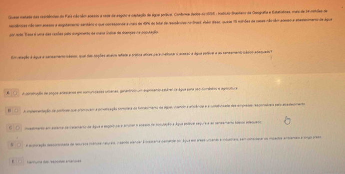 Guase metade das residências do País não têm acesso a rede de esguto e captação de água potável. Conforme dados do I80E - Instiruto Brasifeiro de Geografia e Estatísticas, mais de 34 milhões de
residências não tem acesso a esgutamento sanitário o que corresponde a mais de 40% do total de residências no Brasil. Além diaso, quase 10 mihões de casas não têm acesso a abastecimento de água
por rede. Esse é uma das resões peão surgimento de maior Índise de doenças na popuração
Em relação a água e saneamento básico, qual das opções abaixo refate a prásica aficas para methorar o acesso a água potável e ao saneamento básico adequado?
A A construção de poços anesianos em comunidades urbanas, garantindo um suprimento astával de água para uso domástico e agncultura
B ○ A implementação de políicas que promovam a privatização completa do fomecimento de água, visando a eficiência e a lucratividade das empresas responsáveis pelo abastecimento.
O O investimento em sistema de tratamento de água e esgoto para amplar o acesso da população a água potável segura e ao saneamento básico adequado.
D ( A auploração descontrolada de recursos hídricos naturais, visando alender à crescente demanda por água em áreas urbanas e incustriais, sem considerar os impactos ambientais a longo prazo.
ε ○ Hernuma des respóètes antenotes