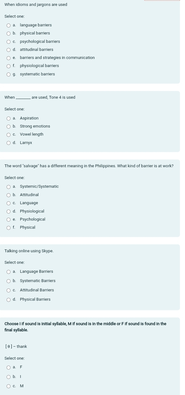 When idioms and jargons are used
Select one:
a. language barriers
b. physical barriers
c. psychological barriers
d. attitudinal barriers
e. barriers and strategies in communication
f. physiological barriers
g. systematic barriers
When _are used, Tone 4 is used
Select one:
a. Aspiration
b. Strong emotions
c. Vowel length
d. Larnyx
The word "salvage" has a different meaning in the Philippines. What kind of barrier is at work?
Select one:
a. Systemic/Systematic
b. Attitudinal
c. Language
d. Physiological
e. Psychological
f. Physical
Talking online using Skype.
Select one:
a. Language Barriers
b. Systematic Barriers
c. Attitudinal Barriers
d. Physical Barriers
Choose I if sound is initial syllable, M if sound is in the middle or F if sound is found in the
final syllable.
[θ ] - thank
Select one:
a. F
b. I
c. M