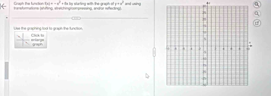 Graph the function f(x)=-x^2+8x by starting with the graph of y=x^2 and using Q 
transformations (shifting, stretching/compressing, and/or reflecting). 
Q 
B 
Use the graphing tool to graph the function. 
Click to 
enlarge 
graph