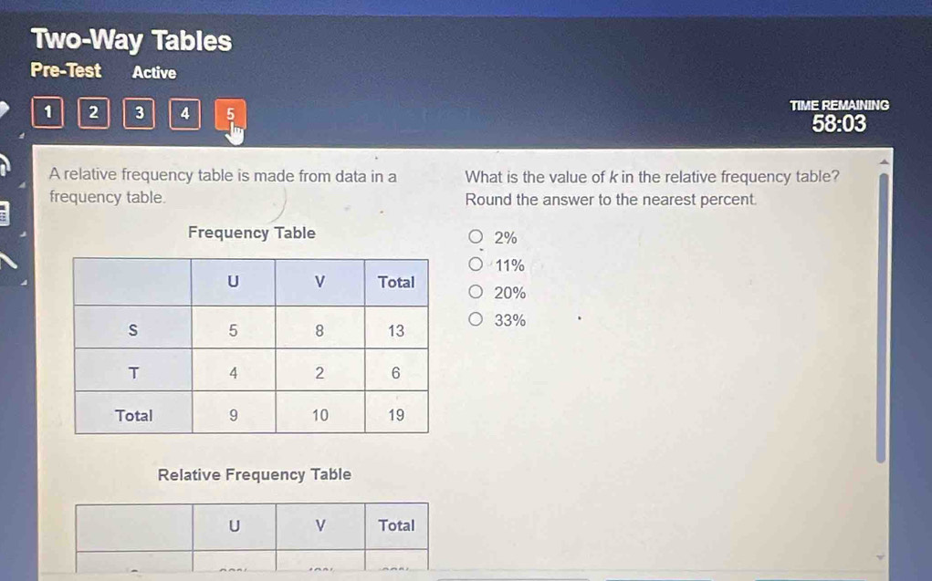 Two-Way Tables
Pre-Test Active
1 2 3 4 5 TIME REMAINING
58:03
A relative frequency table is made from data in a What is the value of k in the relative frequency table?
frequency table. Round the answer to the nearest percent.
Frequency Table 2%
11%
20%
33%
Relative Frequency Table