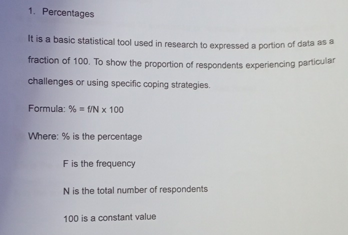 Percentages
It is a basic statistical tool used in research to expressed a portion of data as a
fraction of 100. To show the proportion of respondents experiencing particular
challenges or using specific coping strategies.
Formula: % =f/N* 100
Where: % is the percentage
F is the frequency
N is the total number of respondents
100 is a constant value