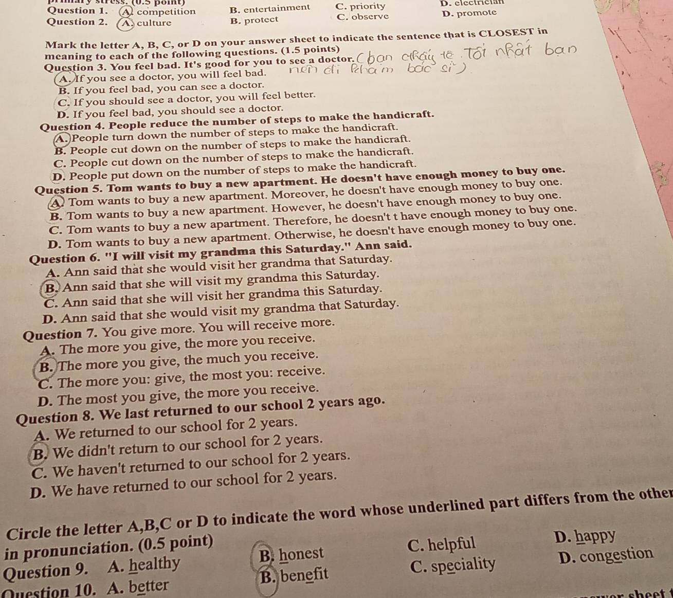 mmay stress: (0.5 pomt)
Question 1. A competition B. entertainment C. priority D. clcctrician
Question 2. A. culture B. protect C. observe D. promote
Mark the letter A, B, C, or D on your answer sheet to indicate the sentence that is CLOSEST in
meaning to each of the following questions. (1.5 points)
Question 3. You feel bad. It's good for you to see a doctor.(
A. If you see a doctor, you will feel bad.
B. If you feel bad, you can see a doctor.
C. If you should see a doctor, you will feel better.
D. If you feel bad, you should see a doctor.
Question 4. People reduce the number of steps to make the handicraft.
A. People turn down the number of steps to make the handicraft.
B. People cut down on the number of steps to make the handicraft.
C. People cut down on the number of steps to make the handicraft.
D. People put down on the number of steps to make the handicraft.
Question 5. Tom wants to buy a new apartment. He doesn't have enough money to buy one.
A Tom wants to buy a new apartment. Moreover, he doesn't have enough money to buy one.
B. Tom wants to buy a new apartment. However, he doesn't have enough money to buy one.
C. Tom wants to buy a new apartment. Therefore, he doesn't t have enough money to buy one.
D. Tom wants to buy a new apartment. Otherwise, he doesn't have enough money to buy one.
Question 6. "I will visit my grandma this Saturday." Ann said.
A. Ann said that she would visit her grandma that Saturday.
B. Ann said that she will visit my grandma this Saturday.
C. Ann said that she will visit her grandma this Saturday.
D. Ann said that she would visit my grandma that Saturday.
Question 7. You give more. You will receive more.
A. The more you give, the more you receive.
B. The more you give, the much you receive.
C. The more you: give, the most you: receive.
D. The most you give, the more you receive.
Question 8. We last returned to our school 2 years ago.
A. We returned to our school for 2 years.
B. We didn't return to our school for 2 years.
C. We haven't returned to our school for 2 years.
D. We have returned to our school for 2 years.
Circle the letter A,B,C or D to indicate the word whose underlined part differs from the other
in pronunciation. (0.5 point) D. happy
Question 9. A. healthy B. honest
C. helpful
Question 10. A. better B. benefit C. speciality D. congestion