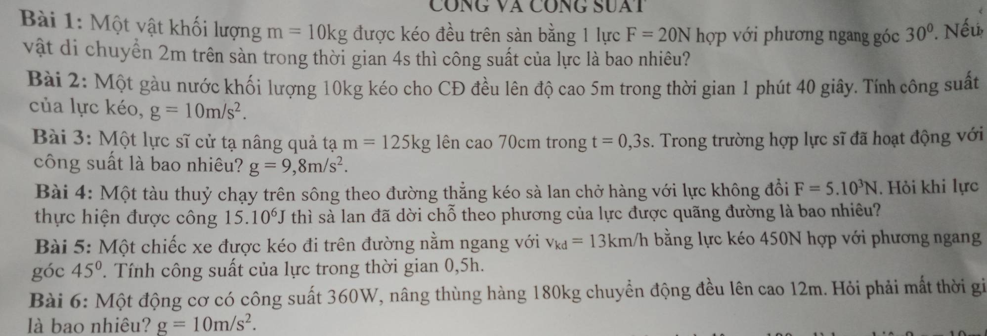 CónG Và CÔnG SUaT 
Bài 1: Một vật khối lượng m=10kg được kéo đều trên sàn bằng 1 lực F=20N hợp với phương ngang góc 30°. Nếu 
vật di chuyển 2m trên sàn trong thời gian 4s thì công suất của lực là bao nhiêu? 
Bài 2: Một gàu nước khối lượng 10kg kéo cho CĐ đều lên độ cao 5m trong thời gian 1 phút 40 giây. Tính công suất 
của lực kéo, g=10m/s^2. 
Bài 3: Một lực sĩ cử tạ nâng quả tạ m=125kg ên cao 70cm trong t=0,3s. Trong trường hợp lực sĩ đã hoạt động với 
công suất là bao nhiêu? g=9,8m/s^2. 
Bài 4: Một tàu thuỷ chạy trên sông theo đường thẳng kéo sà lan chở hàng với lực không đổi F=5.10^3N. Hỏi khi lực 
thực hiện được công 15.10^6J thì sà lan đã dời chỗ theo phương của lực được quãng đường là bao nhiêu? 
Bài 5: Một chiếc xe được kéo đi trên đường nằm ngang với v_kd=13km/h bằng lực kéo 450N hợp với phương ngang 
góc 45°. Tính công suất của lực trong thời gian 0,5h. 
Bài 6: Một động cơ có công suất 360W, nâng thùng hàng 180kg chuyển động đều lên cao 12m. Hỏi phải mất thời gi 
là bao nhiêu? g=10m/s^2.