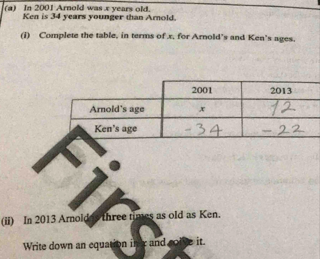 In 2001 Arnold was x years old. 
Ken is 34 years younger than Arnold. 
(i) Complete the table, in terms of x, for Arnold's and Ken’s ages. 
(ii) In 2013 Arnold is three times as old as Ken. 
Write down an equation ing and soive it.