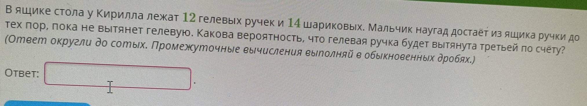 В яшике стола у Κирилла лежат 12 гелевых ручек и 14 шариковых. Мальчик наугад достаёτ из яшика ручки до 
тех πорί πока не выΙтянет гелевую. Κакова вероятность, что гелевая ручка будет выιтянута третьей πо счёту? 
(Отеет округли до сотыхδ Πромежуточныιе еычисления еыеолняй в обьκноееннδιхαδρобях.) 
Otbet: