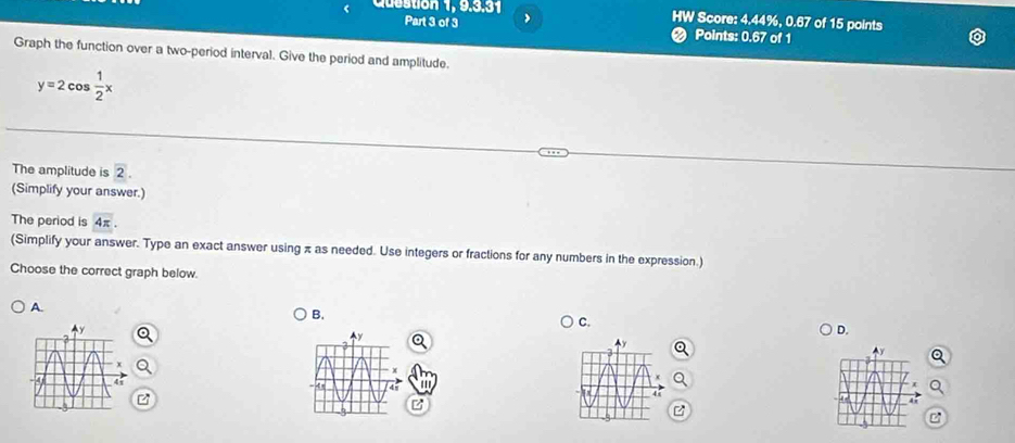 Question 1, 9.3.31 , HW Score: 4.44%, 0.67 of 15 points 
Part 3 of 3 ❷ Points: 0.67 of 1 
Graph the function over a two-period interval. Give the period and amplitude.
y=2cos  1/2 x
The amplitude is 2. 
(Simplify your answer.) 
The period is 4π. 
(Simplify your answer. Type an exact answer using π as needed. Use integers or fractions for any numbers in the expression.) 
Choose the correct graph below. 
A. 
B. 
C. 
D. 
'