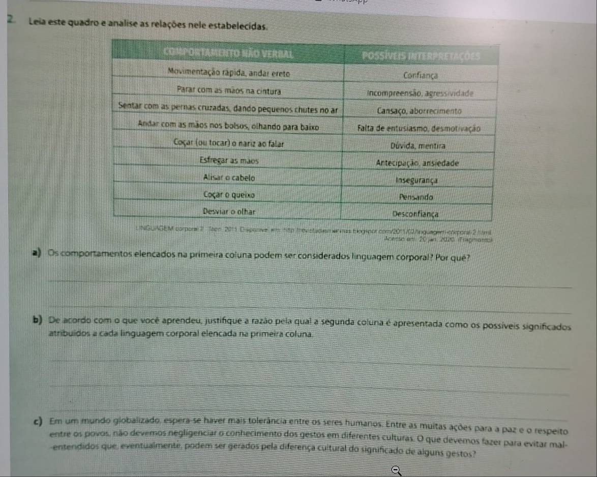 Leia este quadro e analise as relações nele estabelecidas. 
Teon 2011 Cisponvel e hập trevetadis e mas biogspor com/2011.02/tnguagem-crporal 2 tam 
Acerso em 20 an 2020 (Enigmant) 
) Os comportamentos elencados na primeira coluna podem ser considerados linguagem corporal? Por qué? 
_ 
_ 
b) De acordo com o que você aprendeu, justifique a razão pela qual a segunda coluna é apresentada como os possíveis significados 
atribuidos a cada linguagem corporal elencada na primeira coluna. 
_ 
_ 
_ 
c) Em um mundo giobalizado, espera-se haver mais tolerância entre os seres humanos. Entre as muitas ações para a paz e o respeito 
entre os povos, não devemos negligenciar o conhecimento dos gestos em diferentes culturas. O que devemos fazer para evitar mal- 
-entendidos que, eventualmente, podem ser gerados pela diferença cultural do significado de alguns gestos?